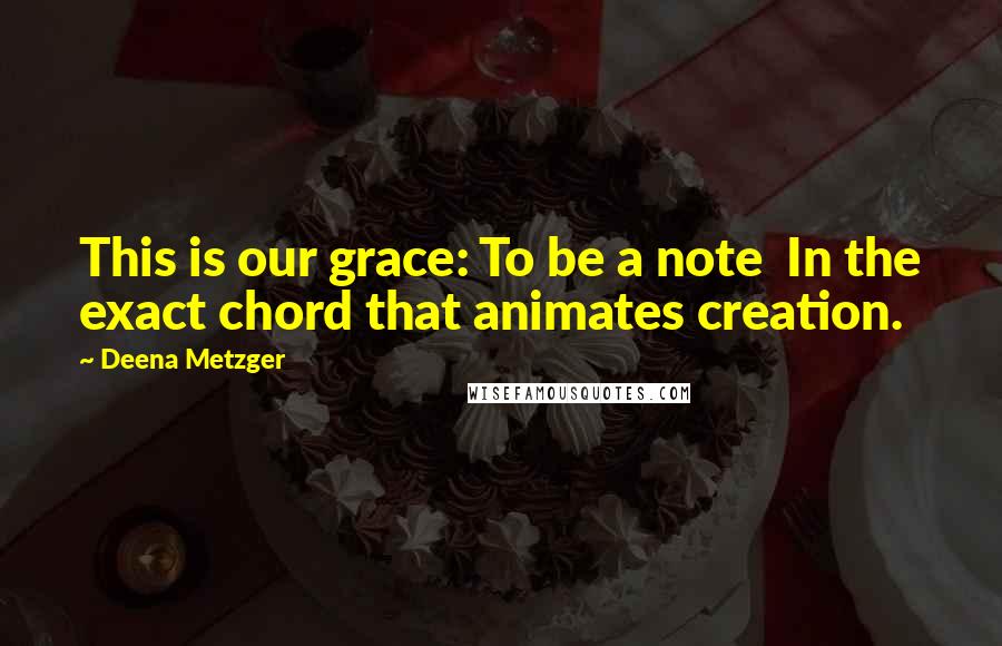 Deena Metzger Quotes: This is our grace: To be a note In the exact chord that animates creation.