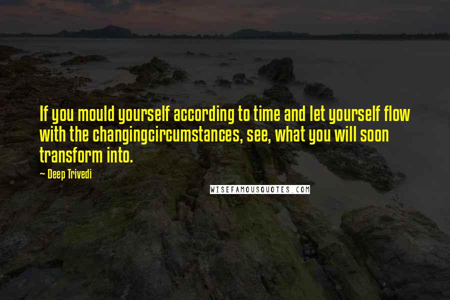 Deep Trivedi Quotes: If you mould yourself according to time and let yourself flow with the changingcircumstances, see, what you will soon transform into.