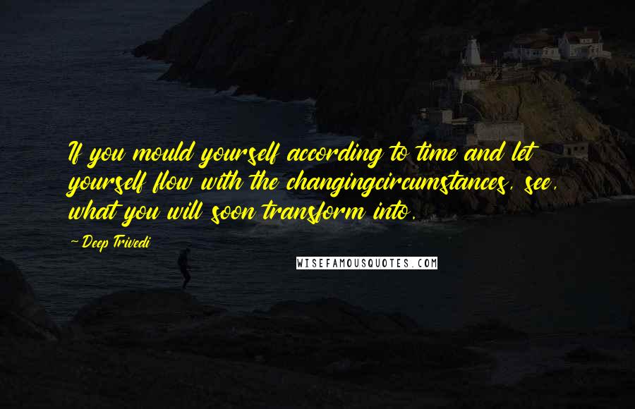 Deep Trivedi Quotes: If you mould yourself according to time and let yourself flow with the changingcircumstances, see, what you will soon transform into.