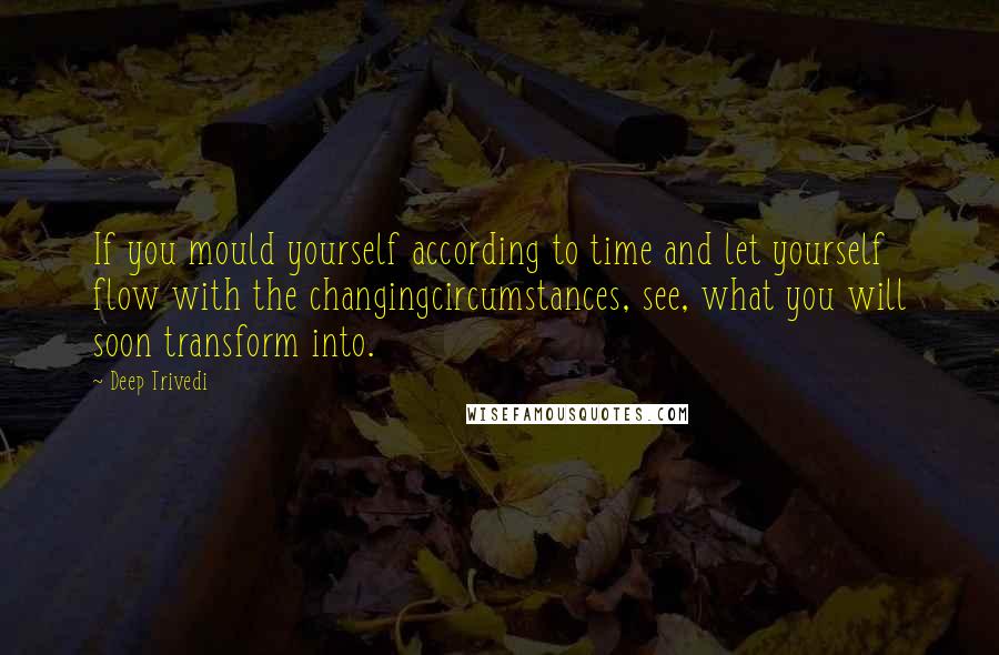 Deep Trivedi Quotes: If you mould yourself according to time and let yourself flow with the changingcircumstances, see, what you will soon transform into.