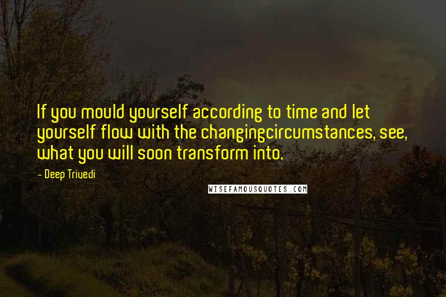 Deep Trivedi Quotes: If you mould yourself according to time and let yourself flow with the changingcircumstances, see, what you will soon transform into.