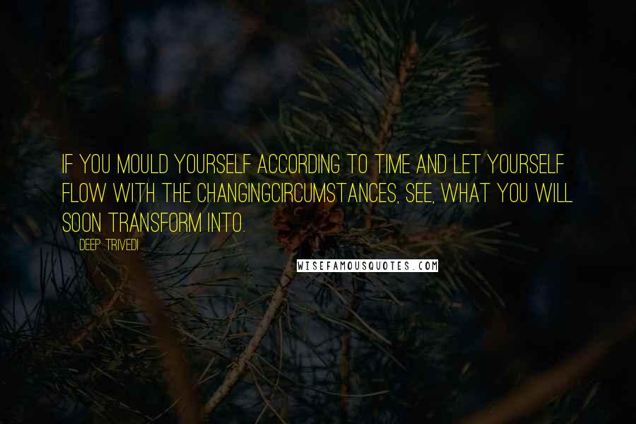 Deep Trivedi Quotes: If you mould yourself according to time and let yourself flow with the changingcircumstances, see, what you will soon transform into.