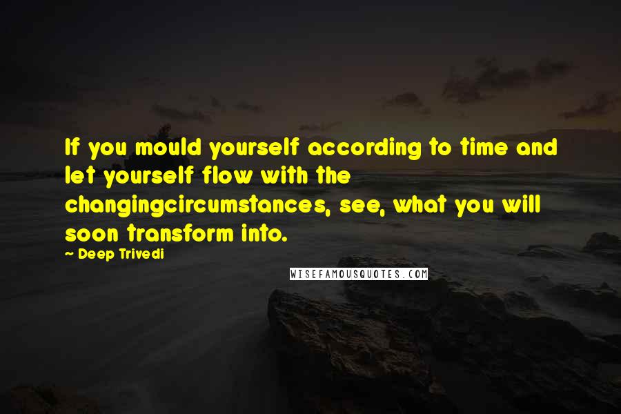 Deep Trivedi Quotes: If you mould yourself according to time and let yourself flow with the changingcircumstances, see, what you will soon transform into.