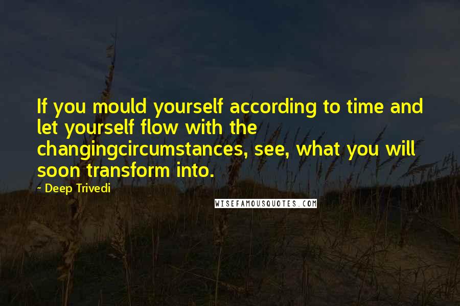 Deep Trivedi Quotes: If you mould yourself according to time and let yourself flow with the changingcircumstances, see, what you will soon transform into.