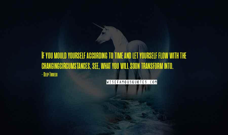 Deep Trivedi Quotes: If you mould yourself according to time and let yourself flow with the changingcircumstances, see, what you will soon transform into.