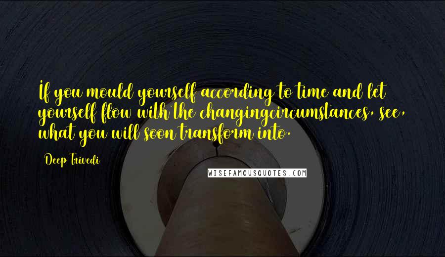 Deep Trivedi Quotes: If you mould yourself according to time and let yourself flow with the changingcircumstances, see, what you will soon transform into.