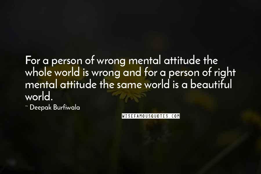 Deepak Burfiwala Quotes: For a person of wrong mental attitude the whole world is wrong and for a person of right mental attitude the same world is a beautiful world.