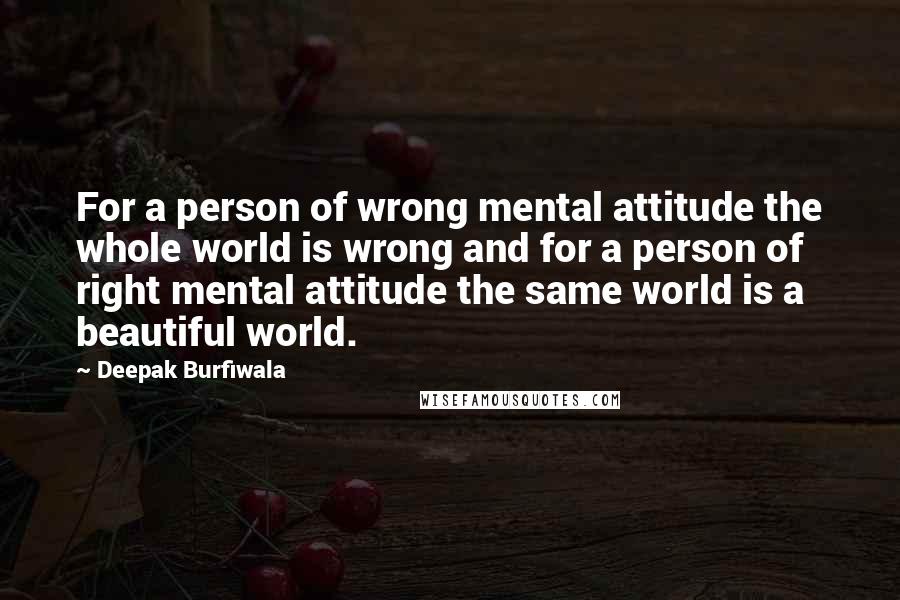 Deepak Burfiwala Quotes: For a person of wrong mental attitude the whole world is wrong and for a person of right mental attitude the same world is a beautiful world.