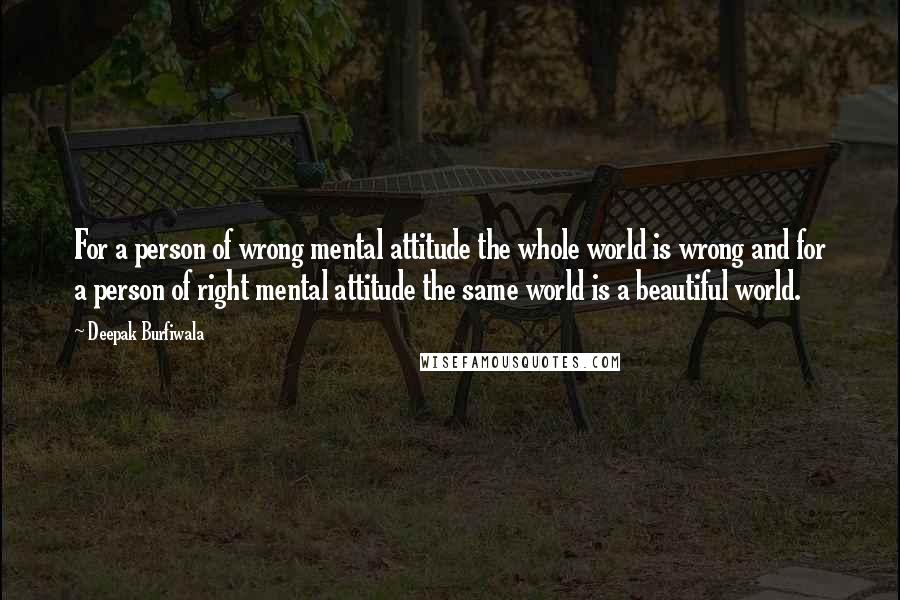 Deepak Burfiwala Quotes: For a person of wrong mental attitude the whole world is wrong and for a person of right mental attitude the same world is a beautiful world.