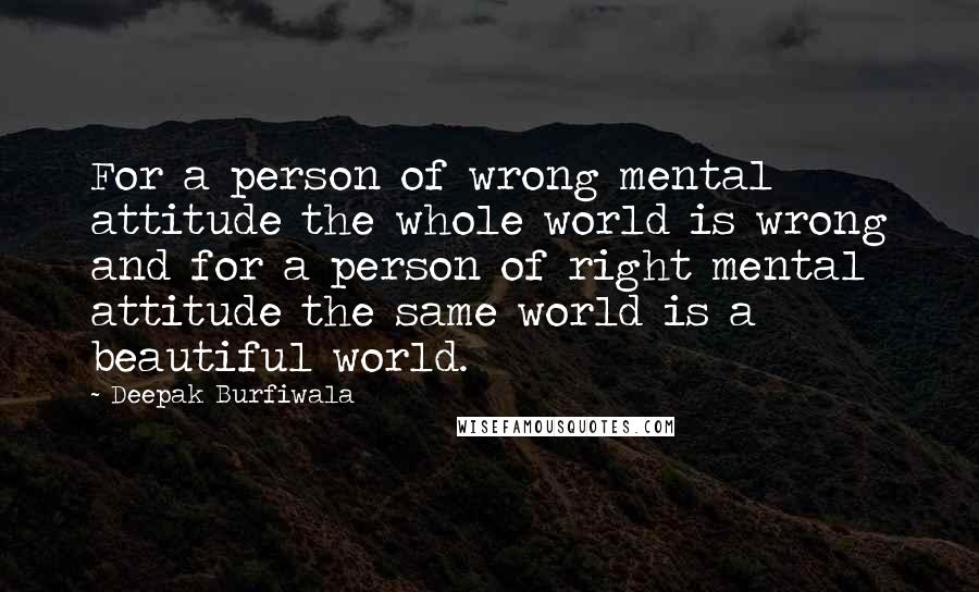 Deepak Burfiwala Quotes: For a person of wrong mental attitude the whole world is wrong and for a person of right mental attitude the same world is a beautiful world.