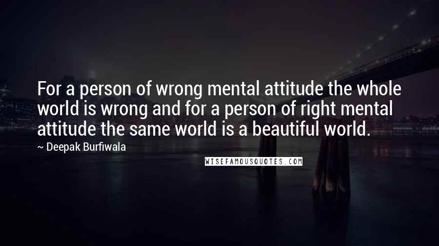 Deepak Burfiwala Quotes: For a person of wrong mental attitude the whole world is wrong and for a person of right mental attitude the same world is a beautiful world.