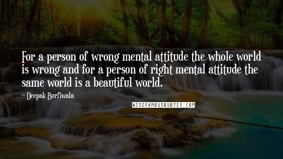 Deepak Burfiwala Quotes: For a person of wrong mental attitude the whole world is wrong and for a person of right mental attitude the same world is a beautiful world.