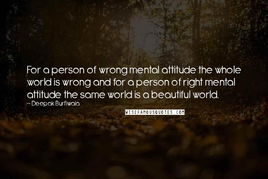 Deepak Burfiwala Quotes: For a person of wrong mental attitude the whole world is wrong and for a person of right mental attitude the same world is a beautiful world.