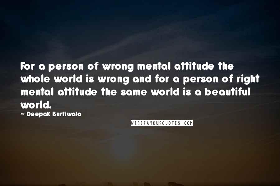 Deepak Burfiwala Quotes: For a person of wrong mental attitude the whole world is wrong and for a person of right mental attitude the same world is a beautiful world.