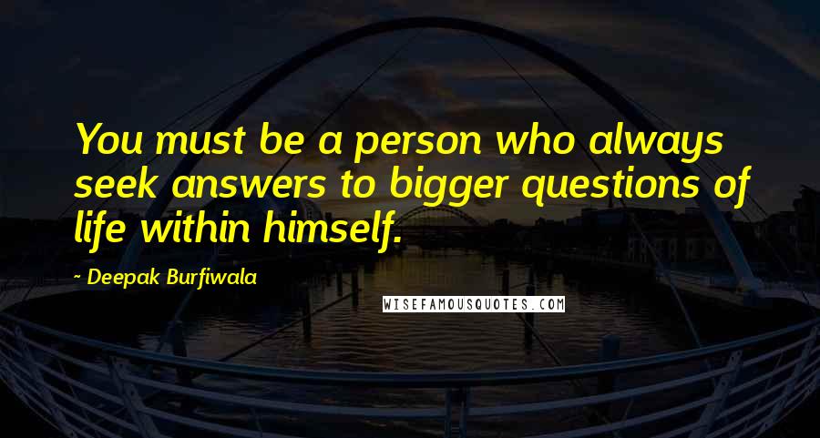 Deepak Burfiwala Quotes: You must be a person who always seek answers to bigger questions of life within himself.