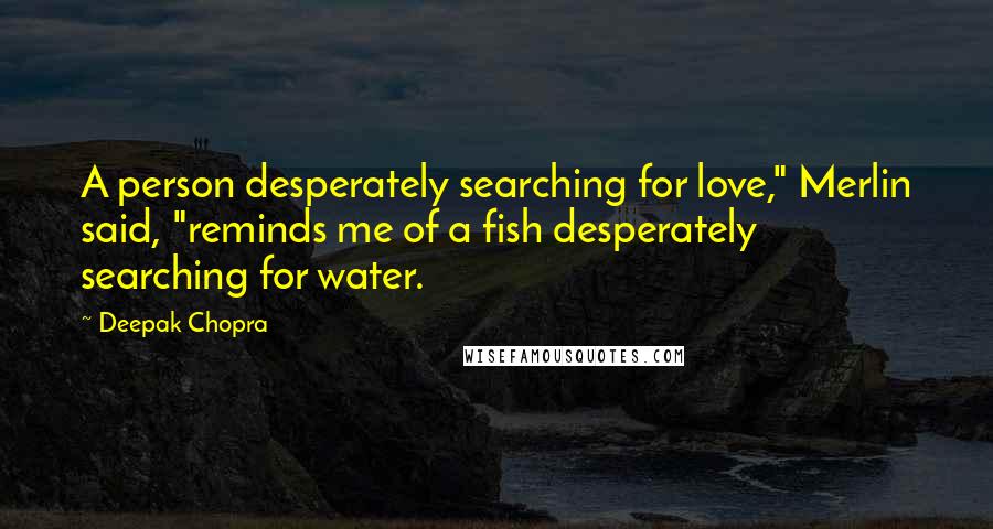 Deepak Chopra Quotes: A person desperately searching for love," Merlin said, "reminds me of a fish desperately searching for water.