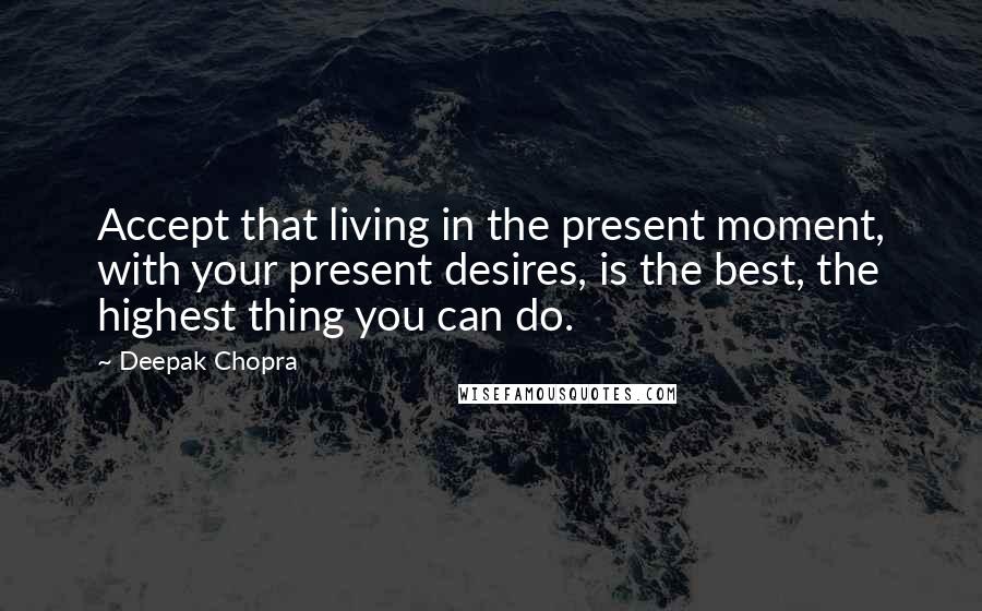 Deepak Chopra Quotes: Accept that living in the present moment, with your present desires, is the best, the highest thing you can do.