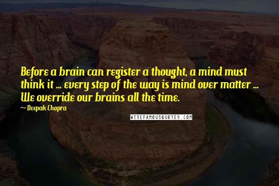 Deepak Chopra Quotes: Before a brain can register a thought, a mind must think it ... every step of the way is mind over matter ... We override our brains all the time.