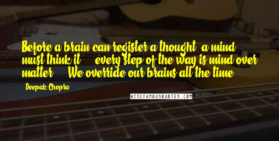 Deepak Chopra Quotes: Before a brain can register a thought, a mind must think it ... every step of the way is mind over matter ... We override our brains all the time.