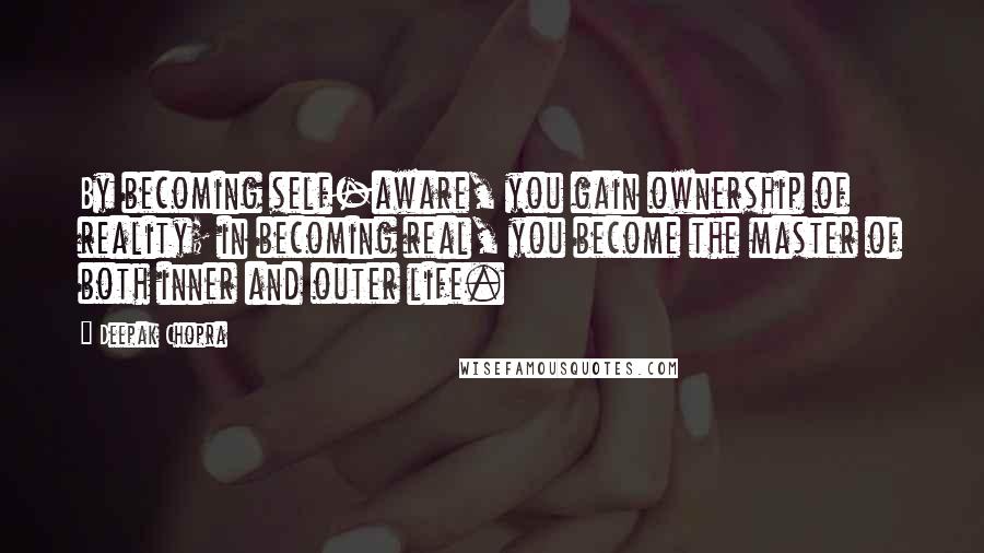 Deepak Chopra Quotes: By becoming self-aware, you gain ownership of reality; in becoming real, you become the master of both inner and outer life.