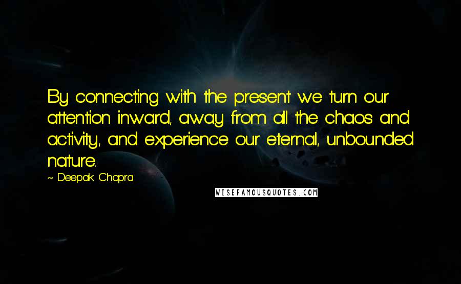 Deepak Chopra Quotes: By connecting with the present we turn our attention inward, away from all the chaos and activity, and experience our eternal, unbounded nature.