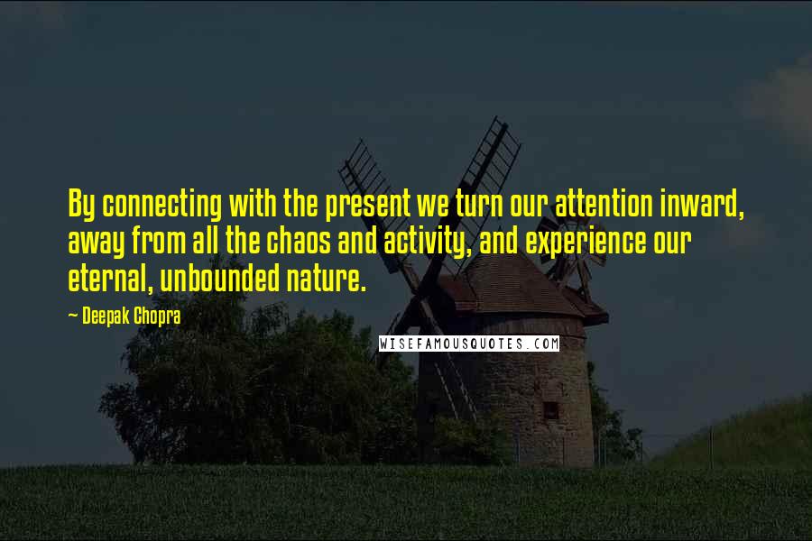 Deepak Chopra Quotes: By connecting with the present we turn our attention inward, away from all the chaos and activity, and experience our eternal, unbounded nature.