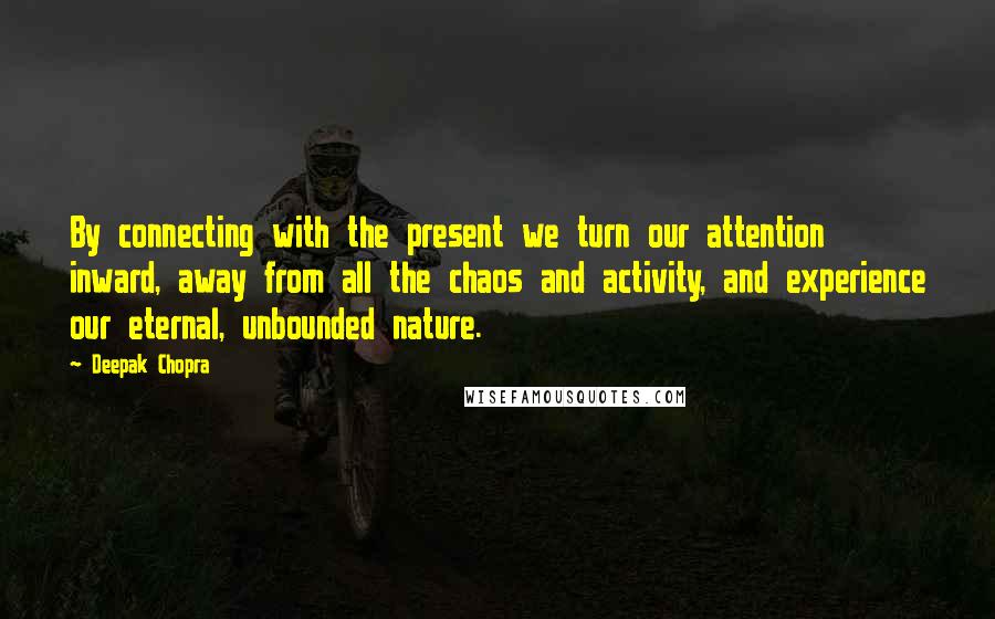 Deepak Chopra Quotes: By connecting with the present we turn our attention inward, away from all the chaos and activity, and experience our eternal, unbounded nature.