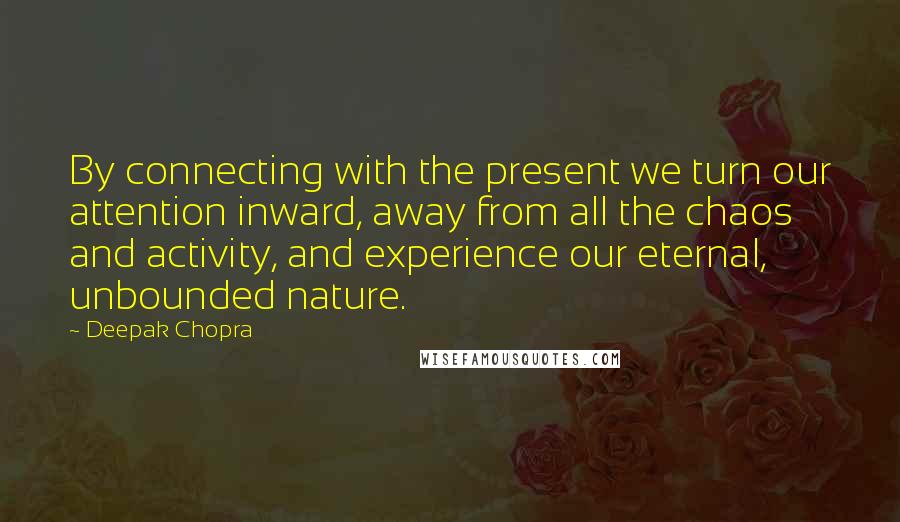 Deepak Chopra Quotes: By connecting with the present we turn our attention inward, away from all the chaos and activity, and experience our eternal, unbounded nature.