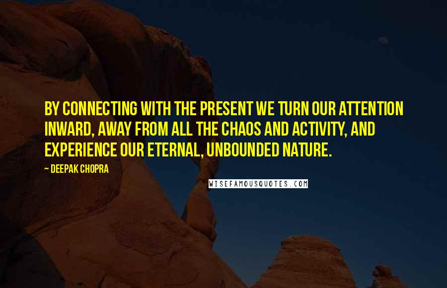 Deepak Chopra Quotes: By connecting with the present we turn our attention inward, away from all the chaos and activity, and experience our eternal, unbounded nature.