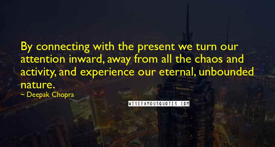 Deepak Chopra Quotes: By connecting with the present we turn our attention inward, away from all the chaos and activity, and experience our eternal, unbounded nature.