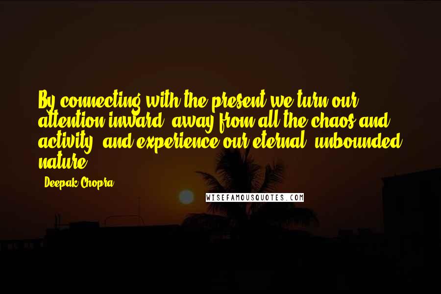 Deepak Chopra Quotes: By connecting with the present we turn our attention inward, away from all the chaos and activity, and experience our eternal, unbounded nature.