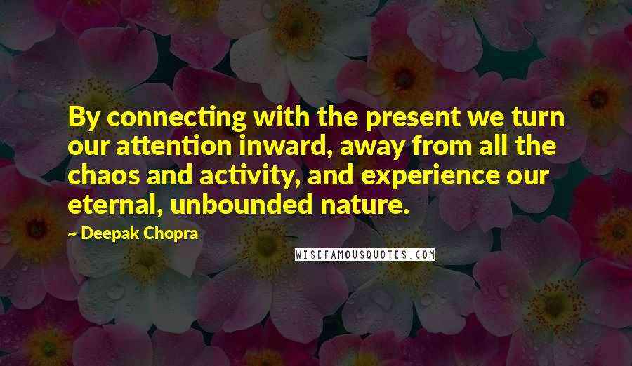Deepak Chopra Quotes: By connecting with the present we turn our attention inward, away from all the chaos and activity, and experience our eternal, unbounded nature.