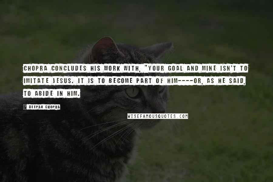 Deepak Chopra Quotes: Chopra concludes his work with, "Your goal and mine isn't to imitate Jesus. It is to become part of him----or, as he said, to abide in him.