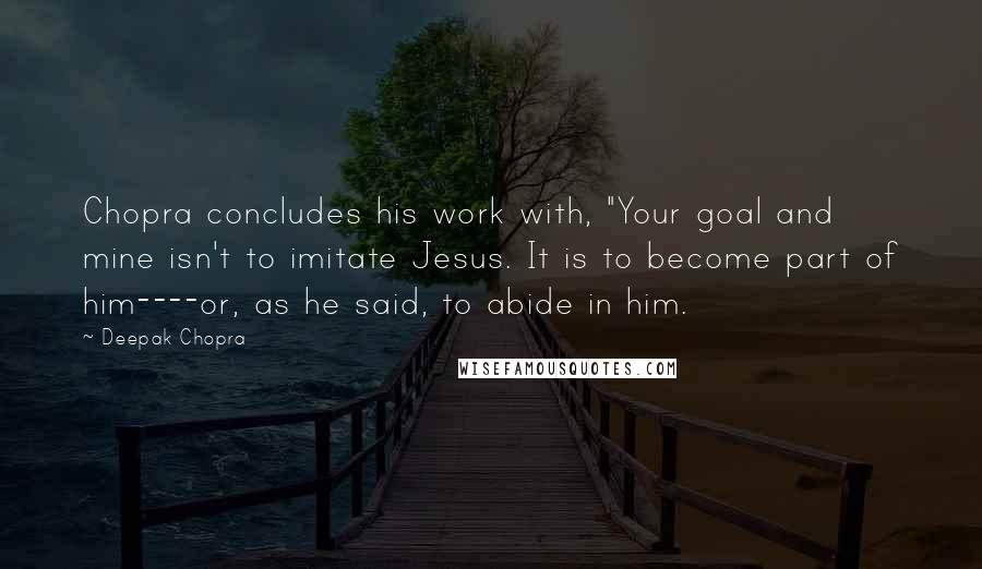 Deepak Chopra Quotes: Chopra concludes his work with, "Your goal and mine isn't to imitate Jesus. It is to become part of him----or, as he said, to abide in him.