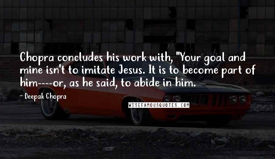 Deepak Chopra Quotes: Chopra concludes his work with, "Your goal and mine isn't to imitate Jesus. It is to become part of him----or, as he said, to abide in him.