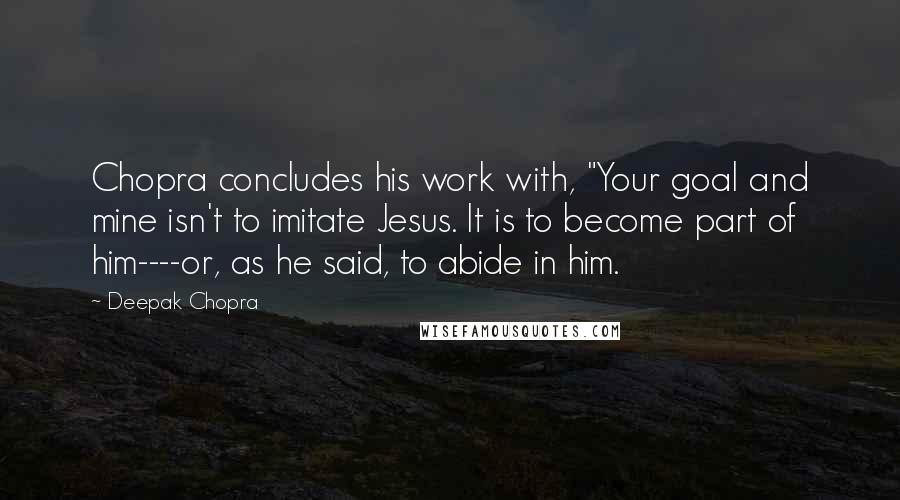 Deepak Chopra Quotes: Chopra concludes his work with, "Your goal and mine isn't to imitate Jesus. It is to become part of him----or, as he said, to abide in him.