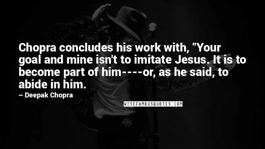 Deepak Chopra Quotes: Chopra concludes his work with, "Your goal and mine isn't to imitate Jesus. It is to become part of him----or, as he said, to abide in him.