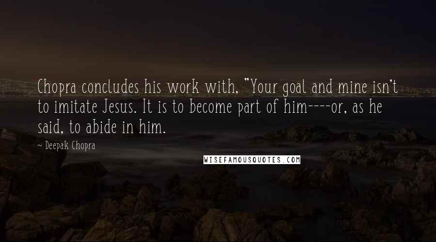 Deepak Chopra Quotes: Chopra concludes his work with, "Your goal and mine isn't to imitate Jesus. It is to become part of him----or, as he said, to abide in him.