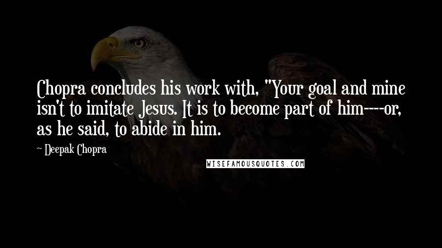 Deepak Chopra Quotes: Chopra concludes his work with, "Your goal and mine isn't to imitate Jesus. It is to become part of him----or, as he said, to abide in him.