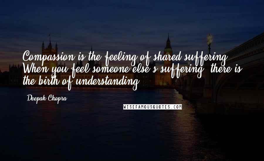 Deepak Chopra Quotes: Compassion is the feeling of shared suffering. When you feel someone else's suffering, there is the birth of understanding.