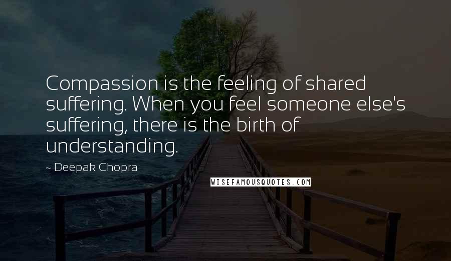 Deepak Chopra Quotes: Compassion is the feeling of shared suffering. When you feel someone else's suffering, there is the birth of understanding.