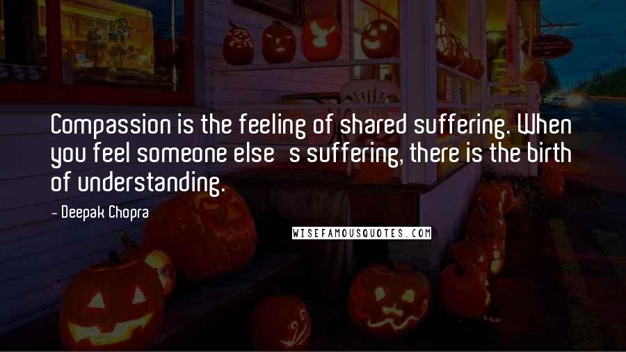 Deepak Chopra Quotes: Compassion is the feeling of shared suffering. When you feel someone else's suffering, there is the birth of understanding.