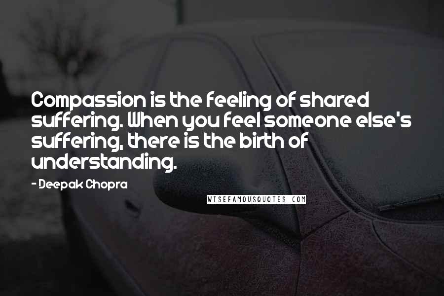 Deepak Chopra Quotes: Compassion is the feeling of shared suffering. When you feel someone else's suffering, there is the birth of understanding.