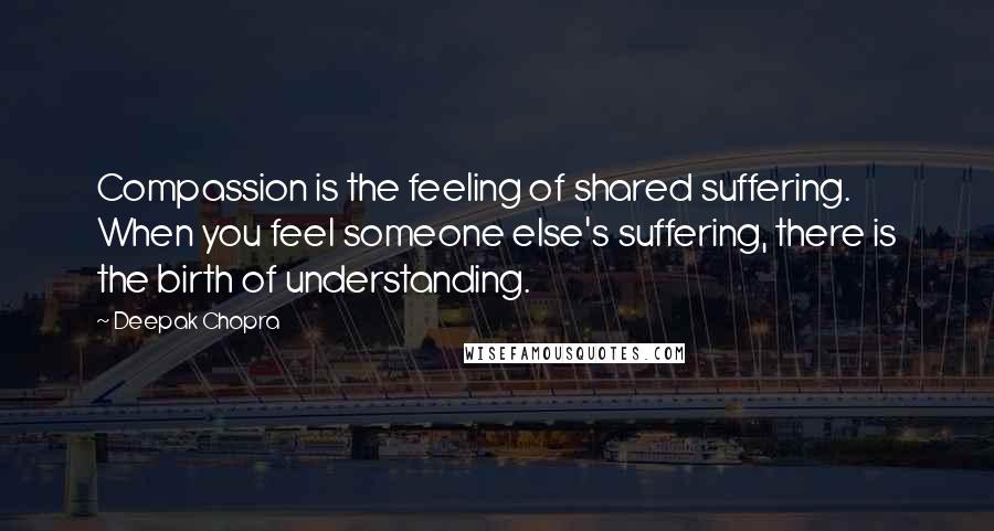 Deepak Chopra Quotes: Compassion is the feeling of shared suffering. When you feel someone else's suffering, there is the birth of understanding.