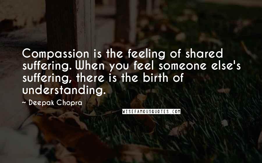 Deepak Chopra Quotes: Compassion is the feeling of shared suffering. When you feel someone else's suffering, there is the birth of understanding.