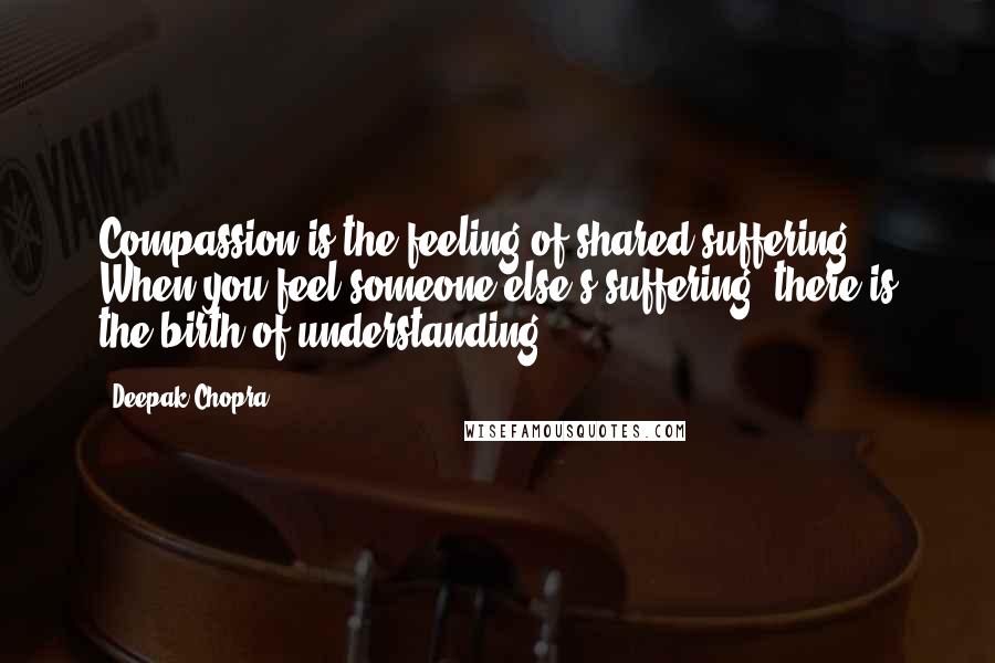 Deepak Chopra Quotes: Compassion is the feeling of shared suffering. When you feel someone else's suffering, there is the birth of understanding.