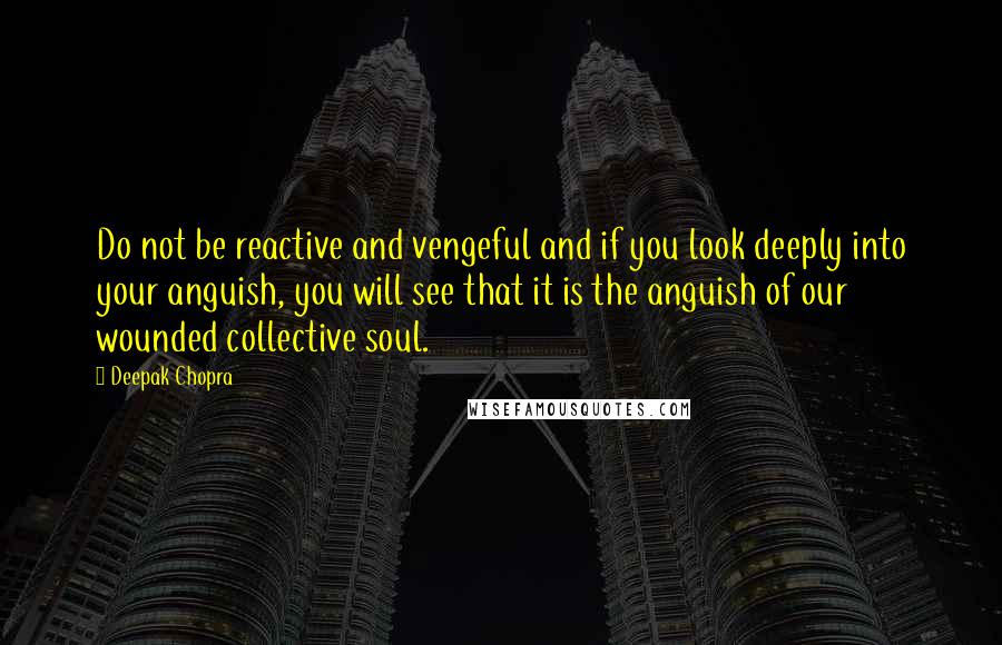 Deepak Chopra Quotes: Do not be reactive and vengeful and if you look deeply into your anguish, you will see that it is the anguish of our wounded collective soul.