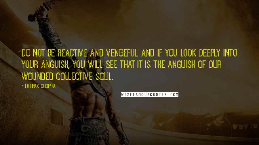 Deepak Chopra Quotes: Do not be reactive and vengeful and if you look deeply into your anguish, you will see that it is the anguish of our wounded collective soul.