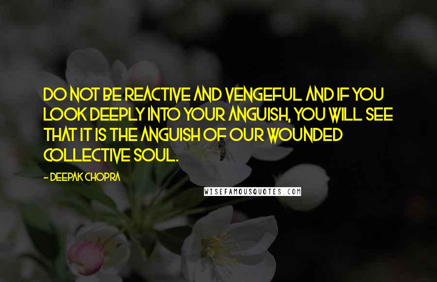 Deepak Chopra Quotes: Do not be reactive and vengeful and if you look deeply into your anguish, you will see that it is the anguish of our wounded collective soul.