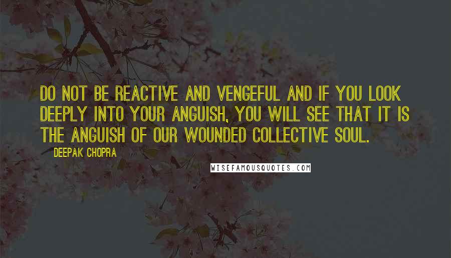 Deepak Chopra Quotes: Do not be reactive and vengeful and if you look deeply into your anguish, you will see that it is the anguish of our wounded collective soul.